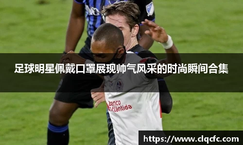 足球明星佩戴口罩展现帅气风采的时尚瞬间合集